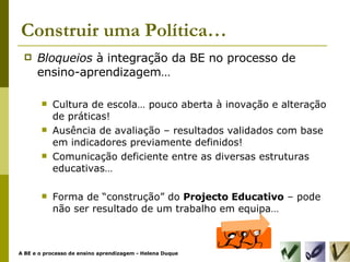 Construir uma Política… Bloqueios  à integração da BE no processo de ensino-aprendizagem… Cultura de escola… pouco aberta à inovação e alteração de práticas! Ausência de avaliação – resultados validados com base em indicadores previamente definidos! Comunicação deficiente entre as diversas estruturas educativas… Forma de “construção” do  Projecto Educativo  – pode não ser resultado de um trabalho em equipa… 
