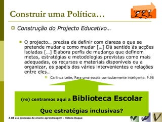 Construir uma Política… Construção do Projecto Educativo… O projecto… precisa de definir com clareza o que se pretende mudar e como mudar […] Dá sentido às acções isoladas […] Elabora perfis de mudança que definem metas, estratégias e metodologias previstas como mais adequadas, os recursos e materiais disponíveis ou a organizar, os papéis dos vários intervenientes e relações entre eles… Carlinda Leite, Para uma escola curricularmente inteligente. P.96 (re) centramos aqui a  Biblioteca Escolar Que estratégias inclusivas? 