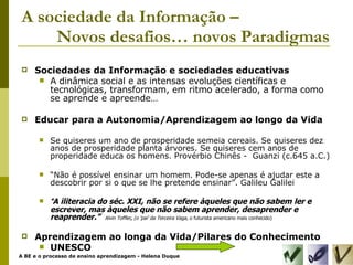 A sociedade da Informação –  Novos desafios… novos Paradigmas Sociedades da Informação e sociedades educativas A dinâmica social e as intensas evoluções científicas e tecnológicas, transformam, em ritmo acelerado, a forma como se aprende e apreende… Educar para a Autonomia/Aprendizagem ao longo da Vida Se quiseres um ano de prosperidade semeia cereais. Se quiseres dez anos de prosperidade planta árvores. Se quiseres cem anos de properidade educa os homens. Provérbio Chinês -  Guanzi (c.645 a.C.) “ Não é possível ensinar um homem. Pode-se apenas é ajudar este a descobrir por si o que se lhe pretende ensinar”. Galileu Galilei “ A iliteracia do séc. XXI, não se refere àqueles que não sabem ler e escrever, mas àqueles que não sabem aprender, desaprender e reaprender.”  Alvin Toffler ,  (o 'pai' da Terceira Vaga,  o   futurista americano mais conhecido) Aprendizagem ao longa da Vida/Pilares do Conhecimento UNESCO 
