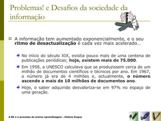 A informação tem aumentado exponencialmente, e o seu  ritmo de desactualização  é cada vez mais acelerado… No início do século XIX, existia pouco mais de uma centena de publicações periódicas;  hoje, existem mais de 75.000 . Em 1958, a UNESCO calculava que se produzissem cerca de um milhão de documentos científicos e técnicos por ano. Em 1967, o número já era de 4 milhões e, actualmente,  o número ascende a mais de 10 milhões de documentos ano . Hoje, o saber adquirido desvaloriza-se em 97% no espaço de uma geração. Problemas! e Desafios da sociedade da informação 