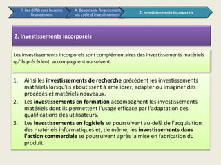 2. Investissements incorporels


Les investissements incorporels sont complémentaires des investissements matériels
 Les investissements incorporels sont complémentaires des investissements matériels
qu'ils précèdent, accompagnent ou suivent.
 qu'ils précèdent, accompagnent ou suivent.


1.   Ainsi les investissements de recherche précèdent les investissements
     matériels lorsqu'ils aboutissent à améliorer, adapter ou imaginer des
     procédés et matériels nouveaux.
2.   Les investissements en formation accompagnent les investissements
     matériels dont ils permettent l'usage efficace par l'adaptation des
     qualifications des utilisateurs.
3.   Les investissements en logiciels se poursuivent au-delà de l'acquisition
     des matériels informatiques et, de même, les investissements dans
     l'action commerciale se poursuivent après la mise en fabrication du
     produit.
 