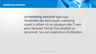Le marketing sensoriel regroupe
l’ensemble des techniques marketing
visant à utiliser un ou plusieurs des 5 sens
pour favoriser l’achat d’un produit ou
service et / ou son expérience d’utilisation.
MARKETING SENSORIEL
Copyright © 2016 GROUPE ISCAE
 