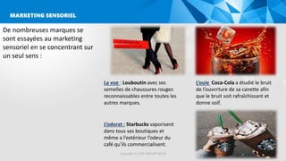 MARKETING SENSORIEL
Copyright © 2016 GROUPE ISCAE
De nombreuses marques se
sont essayées au marketing
sensoriel en se concentrant sur
un seul sens :
La vue : Louboutin avec ses
semelles de chaussures rouges
reconnaissables entre toutes les
autres marques.
L’ouie Coca-Cola a étudié le bruit
de l’ouverture de sa canette afin
que le bruit soit rafraîchissant et
donne soif.
L’odorat : Starbucks vaporisent
dans tous ses boutiques et
même a l’extérieur l’odeur du
café qu’ils commercialisent.
 