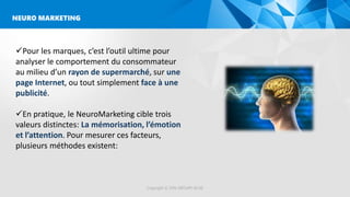 Copyright © 2016 GROUPE ISCAE
NEURO MARKETING
Pour les marques, c’est l’outil ultime pour
analyser le comportement du consommateur
au milieu d’un rayon de supermarché, sur une
page Internet, ou tout simplement face à une
publicité.
En pratique, le NeuroMarketing cible trois
valeurs distinctes: La mémorisation, l’émotion
et l’attention. Pour mesurer ces facteurs,
plusieurs méthodes existent:
 
