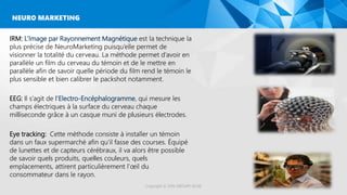IRM: L’Image par Rayonnement Magnétique est la technique la
plus précise de NeuroMarketing puisqu’elle permet de
visionner la totalité du cerveau. La méthode permet d’avoir en
parallèle un film du cerveau du témoin et de le mettre en
parallèle afin de savoir quelle période du film rend le témoin le
plus sensible et bien calibrer le packshot notamment.
EEG: Il s’agit de l’Electro-Encéphalogramme, qui mesure les
champs électriques à la surface du cerveau chaque
milliseconde grâce à un casque muni de plusieurs électrodes.
Eye tracking: Cette méthode consiste à installer un témoin
dans un faux supermarché afin qu’il fasse des courses. Équipé
de lunettes et de capteurs cérébraux, il va alors être possible
de savoir quels produits, quelles couleurs, quels
emplacements, attirent particulièrement l’œil du
consommateur dans le rayon.
Copyright © 2016 GROUPE ISCAE
NEURO MARKETING
 