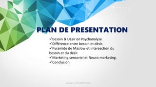 PLAN DE PRESENTATION
Besoin & Désir en Psychanalyse
Différence entre besoin et désir.
Pyramide de Maslow et intersection du
besoin et du désir.
Marketing sensoriel et Neuro-marketing.
Conclusion
Copyright © 2016 GROUPE ISCAE
 