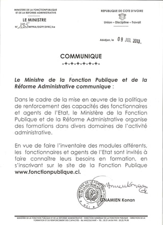 MINISTERE DE LA FONCTIONPUBLIQUE
ET DE LA REFORME ADMINISTRATIVE

REPUBLIQUE DE COTE D'IVOIRE

LE MINISTRE
wM

Union- Discipline- Travail

MFPRA/DGFP /DFRC/ke

Abidjan, Je

0 9 JUJL 2{JJJ.,

COMMUNIQUE
-+-+-+-+-+-+Le Ministre de Ia Fonction Publique et de Ia
Reforme Administrative communique :

Dons le cadre de Ia mise en ceuvre de Ia politique
de renforcement des copocites des fonctionnoires
et agents de I'Etot, le Ministere de Ia Fonction
Publique et de Ia Reforme Administrative organise
des formations dons divers domoines de I' activite
administrative.
En vue de foire l'inventoire des
les fonctionnoires et agents de
foire connaltre leurs besoins
s' inscrivont sur le site de Ia
www.fonctionpubl. que.ci.
i

modules offerents,
I'Etot sont invites
en formation, en
Fonction Publique

a

MINISTERE DE LA FONCTION PUBLIQUE ET DE LA REFORME ADMINISTRATIVE- DIRECTION GENERALE DE LA FONCTION PUBLIQUE -DIRECTION DE LA
FORMATION ET DU RENFORCEMENT DES CAPACITES- Bd ANGOULVANT- TEL : 20.21.64.06 FAX: 20.22.74.58

 