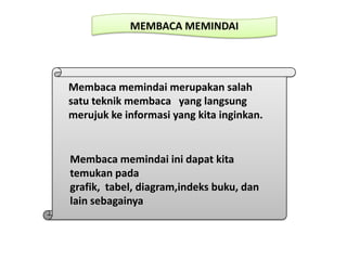 MEMBACA MEMINDAI
Membaca memindai merupakan salah
satu teknik membaca yang langsung
merujuk ke informasi yang kita inginkan.
Membaca memindai ini dapat kita
temukan pada
grafik, tabel, diagram,indeks buku, dan
lain sebagainya