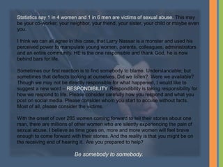 Statistics say 1 in 4 women and 1 in 6 men are victims of sexual abuse. This may
be your co-worker, your neighbor, your friend, your sister, your child or maybe even
you.
I think we can all agree in this case, that Larry Nassar is a monster and used his
perceived power to manipulate young women, parents, colleagues, administrators
and an entire community. HE is the one responsible and thank God, he is now
behind bars for life.
Sometimes our first reaction is to find somebody to blame. Understandable; but
sometimes that deflects looking at ourselves. Did we listen? Were we available?
Though we may not be directly responsible for what happened, I would like to
suggest a new word – RESPONDIBILITY. Respondibility is taking responsibility for
how we respond to life. Please consider carefully how you respond and what you
post on social media. Please consider whom you start to accuse without facts.
Most of all, please consider the victims.
With the onset of over 265 women coming forward to tell their stories about one
man, there are millions of other women who are silently experiencing the pain of
sexual abuse. I believe as time goes on, more and more women will feel brave
enough to come forward with their stories. And the reality is that you might be on
the receiving end of hearing it. Are you prepared to help?
Be somebody to somebody.
 