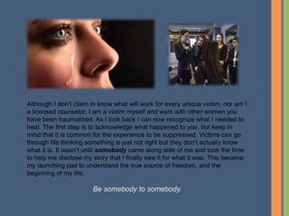 Although I don’t claim to know what will work for every unique victim, nor am I
a licensed counselor, I am a victim myself and work with other women you
have been traumatized. As I look back I can now recognize what I needed to
heal. The first step is to acknowledge what happened to you, but keep in
mind that it is common for the experience to be suppressed. Victims can go
through life thinking something is just not right but they don’t actually know
what it is. It wasn’t until somebody came along side of me and took the time
to help me disclose my story that I finally saw it for what it was. This became
my launching pad to understand the true source of freedom, and the
beginning of my life.
Be somebody to somebody.
 