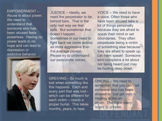 GREIVING - So much is
lost when something like
this happens. Each and
every part that was lost -
which can be different for
each victim – needs a
proper burial. This takes
months, years, to heal.
JUSTICE – Ideally, we
need the perpetrator to be
behind bars. That is the
only real way we feel
safe. But sometimes that
doesn’t happen.
Sometimes in our need to
fight back we come across
as more aggressive than
the average person.
Please try to understand
our passionate voices.
VOICE – We need to have
a voice. Often those who
have been abused take a
lot of things personally
because they are afraid to
speak their mind or set
boundaries. They often
perpetuate being a victim
of something else because
they are afraid to speak up.
Let them speak! Someone
who complains a lot about
not being heard just may
be hurting deep down.
EMPOWERMENT –
Abuse is about power.
We need to
understand that
someone who has
been abused feels
powerless. Having no
power leads to no
hope and can lead to
depression or
addictive behavior
ONIONS – We need to
remember that you can’t tell
someone who has been
abused to “just get over it.”
Healing is like an
onion. There are many
layers to unravel.
 