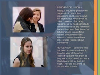 REMORSE/DELUSION –
Ideally, it would be great for the
perpetrator to admit their
wrongdoing and be remorseful.
Full repentance would even be
better. However, that rarely
happens, so we need somebody
to come beside us and remind us
that evil happens. People can be
delusional and create false
realities about themselves.
Ironically, victims sometimes
believe false realities about
themselves.
PERCEPTION – Someone who
has been abused may have a
distorted view of the world.
Please be patient with them as
they ask a lot of questions, are a
little bit paranoid, or think too
much. They are just trying to
discern what is truth.
 