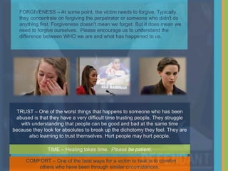 TRUST – One of the worst things that happens to someone who has been
abused is that they have a very difficult time trusting people. They struggle
with understanding that people can be good and bad at the same time
because they look for absolutes to break up the dichotomy they feel. They are
also learning to trust themselves. Hurt people may hurt people.
TIME – Healing takes time. Please be patient.
FORGIVENESS – At some point, the victim needs to forgive. Typically,
they concentrate on forgiving the perpetrator or someone who didn't do
anything first. Forgiveness doesn't mean we forget. But it does mean we
need to forgive ourselves. Please encourage us to understand the
difference between WHO we are and what has happened to us.
COMFORT – One of the best ways for a victim to heal is to comfort
others who have been through similar circumstances.
 