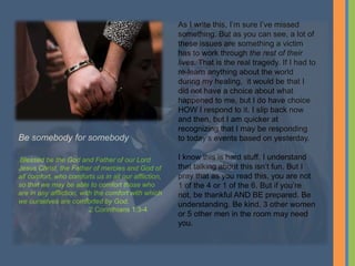 As I write this, I’m sure I’ve missed
something. But as you can see, a lot of
these issues are something a victim
has to work through the rest of their
lives. That is the real tragedy. If I had to
re-learn anything about the world
during my healing, it would be that I
did not have a choice about what
happened to me, but I do have choice
HOW I respond to it. I slip back now
and then, but I am quicker at
recognizing that I may be responding
to today’s events based on yesterday.
I know this is hard stuff. I understand
that talking about this isn’t fun. But I
pray that as you read this, you are not
1 of the 4 or 1 of the 6. But if you’re
not, be thankful AND BE prepared. Be
understanding. Be kind. 3 other women
or 5 other men in the room may need
you.
Be somebody for somebody
Blessed be the God and Father of our Lord
Jesus Christ, the Father of mercies and God of
all comfort, who comforts us in all our affliction,
so that we may be able to comfort those who
are in any affliction, with the comfort with which
we ourselves are comforted by God.
2 Corinthians 1:3-4
 