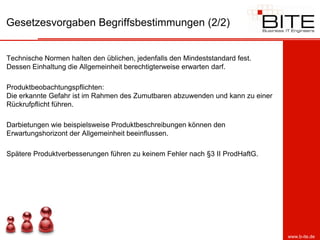Gesetzesvorgaben Begriffsbestimmungen (2/2)


Technische Normen halten den üblichen, jedenfalls den Mindeststandard fest.
Dessen Einhaltung die Allgemeinheit berechtigterweise erwarten darf.

Produktbeobachtungspflichten:
Die erkannte Gefahr ist im Rahmen des Zumutbaren abzuwenden und kann zu einer
Rückrufpflicht führen.

Darbietungen wie beispielsweise Produktbeschreibungen können den
Erwartungshorizont der Allgemeinheit beeinflussen.

Spätere Produktverbesserungen führen zu keinem Fehler nach §3 II ProdHaftG.




                                                                                www.b-ite.de
 