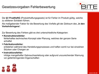 Gesetzesvorgaben Fehlerbewertung


Der §1 ProdHaftG (Produkthaftungsgesetz) ist für Fehler im Produkt gültig, welche
zu weiteren Schäden führen.
Als maßgebender Faktor für die Bewertung des Vorfalls gilt der Zeitraum des „in den
Verkehrbringens“.

Zur Bewertung des Fehlers gibt es drei unterschiedliche Kategorien:
 Konstruktionsfehler:
  fehlerhaftes technisches Konzept oder Planung, welches der ganzen Serie
  anhaftet
 Fabrikationsfehler:
  entstehen während des Herstellungsprozesses und haften somit nur bei einzelnen
  Stücken oder Chargen an
 Instruktionsfehler:
  infolge mangelhafter Gebrauchsanleitung oder aufgrund unzureichender Warnung
  vor gefahrbringenden Eigenschaften




                                                                                      www.b-ite.de
 