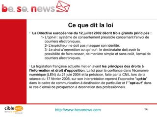 http://www.besonews.com  Ce que dit la loi  La Directive européenne du 12 juillet 2002 décrit trois grands principes : 1-  L'opt-in  : système de consentement préalable concernant l'envoi de courriers électroniques. 2- L'expéditeur ne doit pas masquer son identité. 3-  Le droit d'opposition ou opt-out  : le destinataire doit avoir la possibilité de faire cesser, de manière simple et sans coût, l'envoi de courriers électroniques. La législation française actuelle met en avant  les principes des droits à l'information et droit d'opposition . La loi pour la confiance dans l'économie numérique (LEN) du 21 juin 2004 et la précision, faite par la CNIL lors de la séance du 17 février 2005, sur son interprétation reprend l'approche " opt-in " dans le cadre de communication à destination de particulier et l' " opt-out " dans le cas d’email de prospection à destination des professionnels. 