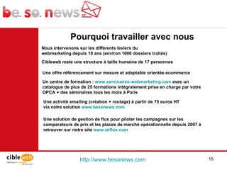http://www.besonews.com  Une activité emailing (création + routage) à partir de 75 euros HT  via notre solution  www.besonews.com Pourquoi travailler avec nous Une offre référencement sur mesure et adaptable orientée ecommerce  Une solution de gestion de flux pour piloter les campagnes sur les comparateurs de prix et les places de marché opérationnelle depuis 2007 à retrouver sur notre site  www.iziflux.com Un centre de formation :  www.seminaires-webmarketing.com  avec un catalogue de plus de 25 formations intégralement prise en charge par votre OPCA + des séminaires tous les mois à Paris Nous intervenons sur les différents leviers du webmarketing depuis 10 ans (environ 1000 dossiers traités) Cibleweb reste une structure à taille humaine de 17 personnes  
