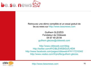 http://www.besonews.com  Retrouvez une démo complète et un essai gratuit de be.so.news sur  http://www.besonews.com Guilhem GLEIZES Fondateur de Cibleweb 04 67 49 28 94 [email_address] http://www.cibleweb.com/blog http://twitter.com/#!/CIBLEWEBGUILHEM   http://www.facebook.com/pages/cibleweb/474117210342 http://www.viadeo.com/fr/profile/guilhem.gleizes 