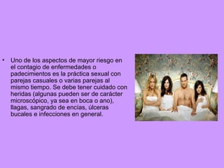 •

Uno de los aspectos de mayor riesgo en
el contagio de enfermedades o
padecimientos es la práctica sexual con
parejas casuales o varias parejas al
mismo tiempo. Se debe tener cuidado con
heridas (algunas pueden ser de carácter
microscópico, ya sea en boca o ano),
llagas, sangrado de encías, úlceras
bucales e infecciones en general.

 