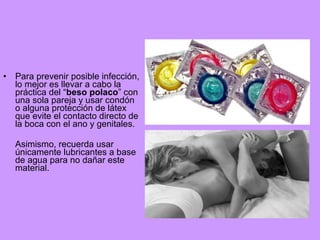 •

Para prevenir posible infección,
lo mejor es llevar a cabo la
práctica del “beso polaco” con
una sola pareja y usar condón
o alguna protección de látex
que evite el contacto directo de
la boca con el ano y genitales.
Asimismo, recuerda usar
únicamente lubricantes a base
de agua para no dañar este
material.

 