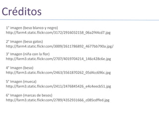 Créditos1° imagen (beso blanco y negro) http://farm4.static.flickr.com/3172/2916032158_06a2f44cd7.jpg2° Imagen (beso gatos) http://farm4.static.flickr.com/3009/2611786892_4677bb790a.jpg/3° Imagen (niña con la flor) http://farm3.static.flickr.com/2707/4019704214_146c428c6e.jpg4° Imagen (beso) http://farm3.static.flickr.com/2463/3561870262_05d4cc696c.jpg5° Imagen (mueca)http://farm3.static.flickr.com/2411/2476845426_e4c4eecb51.jpg6° Imagen (marcas de besos)http://farm3.static.flickr.com/2789/4352931666_c085cdffed.jpg