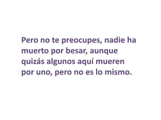 Pero no te preocupes, nadie ha muerto por besar, aunque quizás algunos aquí mueren por uno, pero no es lo mismo.