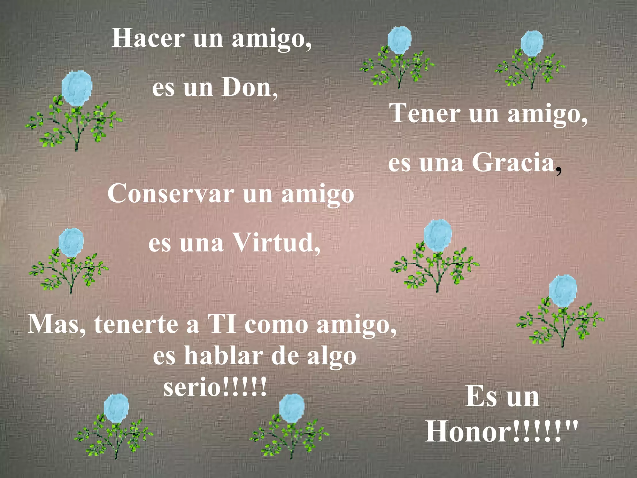 Hacer un amigo, es un Don , Tener un amigo, es una Gracia , Conservar un amigo es una Virtud, Mas, tenerte a TI como amigo, es hablar de algo serio!!!!! Es un Honor!!!!!"