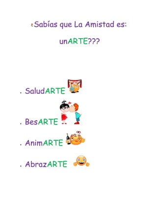 Sabías que La Amistad es:<br /> un ARTE??? <br /> <br /> <br /> <br />    <br />SaludARTE  <br /> <br />BesARTE <br />AnimARTE   <br /> <br />AbrazARTE   <br />BromeARTE   <br /> <br />MolestARTE   <br />   <br />AmARTE     <br />   <br />LlamARTE      <br />   <br />ApoyARTE  <br /> <br />CantARTE     <br /> <br />AdmirARTE   <br />AconsejARTE   <br />  <br />SoportARTE   <br />  <br />AguantARTE   <br />EscuchARTE..!    <br />  <br />AbrigARTE       <br />Y a veces IMITARTE(es lo bueno)... <br />  <br />Pero nunca nunca olvidARTE...    <br /> <br />y mucho menos ignorARTE.    <br />Pasalo a tus amigos verdaderos! Incluyendome a mi, si me consideras uno!!!! <br />Favor de no olvidARTE <br />   <br />