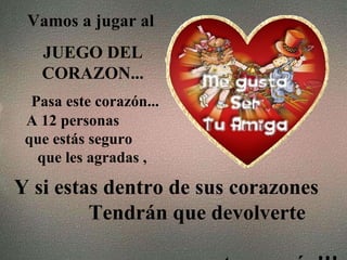 Vamos a jugar al  JUEGO DEL CORAZON... Pasa este corazón...   A 12 personas  que estás seguro  que les agradas , Y si estas dentro de sus corazones  Tendrán que devolverte  este corazón!!! 