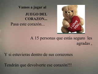 Vamos a jugar al  JUEGO DEL CORAZON... Pasa este corazón...   A 15 personas que estás seguro  les agradas , Y si estuvieras dentro de sus corazones Tendrán que devolverte ese corazón!!! 