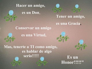 Hacer un amigo, es un Don , Tener un amigo, es una Gracia , Conservar un amigo es una Virtud, Mas, tenerte a TI como amigo, es hablar de algo serio!!!!! Es un Honor!!!!!"