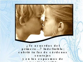 ¿Te acuerdas del primero...? Indefinible; cubrió tu faz de cárdenos sonrojos y en los espasmos de emoción terrible, llenarónse de lágrimas tus ojos.   