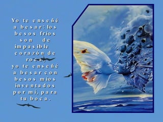 Yo te enseñé a besar: los besos fríos son  de impasible  corazón de roca, yo te enseñé a besar con besos míos inventados por mí, para tu boca. 
