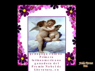 Lucila de María del Perpetuo Socorro Godoy Alcayaga, conocida por su seudónimo Gabriela Mistral ( 7 de abril de 1889 - 10 de enero de 1957) destacada poetisa, diplomática y pedagoga chilena. Primera latinoamericana ganadora del Premio Nobel de Literatura, en 1945. 