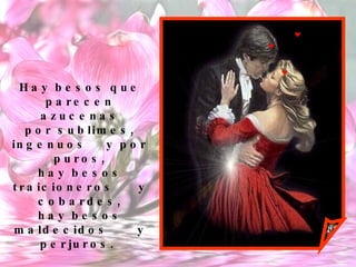 Hay besos que parecen azucenas por sublimes, ingenuos  y por puros, hay besos traicioneros  y cobardes, hay besos maldecidos  y perjuros.  