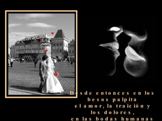 Desde entonces en los besos palpita el amor, la traición y los dolores, en las bodas humanas se parecen a la brisa que juega con las flores.   