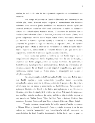 9



mod os de vida e de luta de u m expressivo segmento de d esce ndentes de
escravos.
            Pelo tempo exí guo em u m Curso de Mestrado para desenvolver um
estudo qu e, como primeira et ap a, exigiria o le vantame nto das história s
contadas sobre Besouro pelos moradores do Recôncavo Baia no, o ptei po r
ana lisar produções literár ias sobre esse capoeirista: os textos d e cordel de
auto ria do santoamarense A ntô nio Vie ira, O encontro de Besouro co m o
valentão Doze Homen s (s/d) e A valentia justicei ra d e Besouro (2003), e do
poeta e capoeirista car ioca Victo r A lvim Itahim Gar c ia, Hi stórias e b ravuras
de Besou ro o va lente capoeira (20 06) e narrat iva d e Marco Carvalho,
Feijoada no para íso : a sa ga d e Besouro, o capo eira (2002). O objetivo
princip al deste estu do é ana lisar a s rep resentações sobre Be sou ro nes se s
texto s ficcio nais, cons iderando o co ntexto histórico em que viveu e ss e
capoeirista, no intuito de ente nder a permanê ncia desse mito.
            Essas narrat iva s contam a história de um herói ne gro, que se
singulariza em relação aos heróis forjados pelas e lit es de u ma c ivilização, a
exemp los dos heróis gr e gos, pátria s o u nações modernas. Ao cont rár io, o
herói Besouro é protagonista de contranarrativas, de lu tas d e resistê ncia a um
sist ema opressor, de u m Brasil colo nial, imperia l e republic ano, que sempre
se nt enciou, mu itas vezes de forma cruel, o apagamento dos ne gros e
afrodescend ente s.
            Na primeira seção desta Diss ertaç ão, No Recônca vo da Bahia nasce
um    herói,    realiza-se   uma   composição      b iográfica   d esse   capoeir ista,
articula ndo -a com o conte xto histórico, no intuito de pu xar os fio s da cu ltura
afro-baia na para se pensar a co nst itu içã o d o herói B e sou ro . Para compor a
pais agem histó ric a d o Brasil e da Bahia, particularme nte a d o Recônca vo
Baiano, e ntre fins do século XIX e iníc io do sécu lo XX, período tensionado
por conflitos so ciais, mud anç as d e regim e político e p ós -aboliç ão, recorre-se
aos estu d os de Walter Fra ga F ilho, Eu l Soo Pang e Antonio Ris ério, b em
como aos d e Almir Areia s, Adriana Dias, J osivald o Olive ira e Mu niz So dré.
         Visando ent end er a co nstitu ição do heró i e sua m itificação, recorre -se
a M ircea E liade e Josep h Campbell. Como o estudo proposto trata de um
su jeito da his tória “e sq uecido” p ela historiografia ofic ia l, buscam -se a s
contrib uições de José G erald o Va sconc elos, Ecléa Bo si, para a qual a s
 