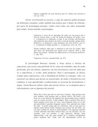 96



                     Og um cu mpri do r de s eus d ev er es q u e ti o Al ípio me ensi no u a
                     s er. (p. 11 2).

          As sim, em Feijo ada no para íso , o jogo da capoeira ganha dest aque
em d ifere ntes situ açõ es, sendo também uma p rática qu e é ob jeto de refle xão,
por p arte do personagem -narrador, vinda s como lição, um saber acumu lado
pelo tempo. Assim ent ende o personagem:


                     Capo eir a é cois a d e se ap rend er de cada vez um p ou co at é o
                     fi m de n ossos dias, é art e de bi cho de plan ta, d e p edra, si m.
                     [...] Capoei ra é a vadiaç ão, a r oda. É ser o b ich o, um b eso ur o,
                     u m ca mal eã o q ue ma mo u na mul a e t em p é p esad o, gi nga mol e,
                     d ol ê nci a e a p regu iça a q ue q ualq u er um t e m di r eit o, or a s e.
                     [...] Capo ei ra é magi a g ra nd e. [...] cap oei ra é art e. (p. 52 ).

                     Qu em con hece sab e q u e a cap o eir a é um ri to d e co rp o. Ma s
                     q ue deve s er p r ati cad a p or q uem ti v er es pírito fo rte e nã o
                     d ev er a os sa nt os. At enta r n o i mp r ováv el é a r oti na d o ar dil os o.
                     [...](p . 60).

                     Capo eir a é l eveza e p an deir a da. (p. 8 7).


          O persona gem Besouro ressalta a força mít ica e mí st ica do
capoeirista, que exerce uma profissão d e fé, como u m malandro, aqu i de modo
posit ivad o, por su a astúcia, esperteza, em sua irreverê ncia, com um saber que
só a exper iênc ia, o vivido, pode propic iar. Para o p erso nagem, as tát ica s
criad as p elos cap oeir ist as, com a finalida de de driblar os inim igos, vêm a s e
const itu ir em saberes que devem s er preservados, de modo a fortalecê - los no s
combates. E esse ap rendizado e conhec im ento se revest em d e encantame nto e
ma gia. Ass im Besouro reflete sobre u ma d essa s tát ic as, ao se preparar p ara o
enfrentame nto com os jagunços do co ro nel:


                     M ei o -dia é hora q u e nã o s e t em n em vestígi o. Seja p or q u e n ã o
                     tem s ombr a, s eja p orq u e não s e dei xa r ast r o. D e noit e é só
                     b r eu o u a l u z morti ça de al gu ma l ua mist ur a ndo nossa s omb r a
                     com os out ros es cu ros. T udo cu mp r e. Mas a mel ho r h or a d e s e
                     fazer al g uma cois a s em s er vist o, s em ni ngu ém notar ou se da r
                     p or p er cebi d o é q ua nd o nin guém esp era. Iss o apr en di nas r oda s
                     d a vida. A g ent e p o de a gir no con tral uz, mas aí tem q ue s e r
                     rápi d o co mo q ue m r ouba. S emp r e q ue esti ver de um la do, vai
                     ter uma s omb ra d o out ro t e d enu nci an do. Um cap oei ra q u an d o
                     é bom ca mi n ha macii nh o dent r o dela, na s ua di r eção, n o s eu
                     s entido, s em s er n ot a do, e a ge depr essa mes mo , b e m
                     d ep r essin ha, s em da r ne m t e mp o d e a s ombr a a co mp a n ha r
                     g est o nenh u m nã o. T ud o isso fui apr en d end o assi m n o
 