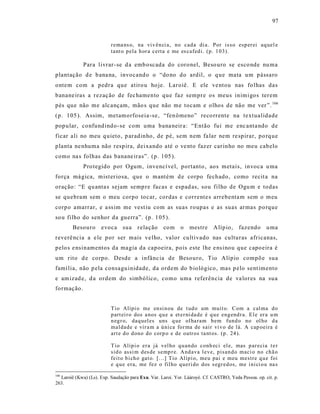 97



                          r ema ns o, na vi v ên ci a, no cad a di a. Por is so esp er ei aq uel e
                          tant o p ela h or a certa e me es cafed i. (p. 1 03).

             Para livrar- se d a emb oscada do coronel, Beso uro se esco nde nu ma
plantação d e b ana na, invocand o o “do no do ardil, o q ue mata um pássaro
ontem com a pedra que atiro u ho je. Laroiê. E ele ve ntou nas fo lhas das
banane iras a rezaç ão de fec hamento que faz sempre os meus inimigos terem
pés que não me alc ançam, mão s que não me tocam e olhos de não me ver ”. 166
(p. 105 ). Assim, metamorfoseia -se, “fen ômeno” reco rrente na textualidade
pop ular, confund indo -se com uma bana neir a: “Então fui me enc anta ndo de
ficar ali no meu q uieto, p aradinho, de pé, sem nem fa lar nem re spirar, po rq ue
planta ne nhuma não respira, dei xando até o ve nto faz er car inho no meu cabelo
como na s folhas das banane iras”. (p. 105 ).
             Pro tegido por Ogum, invencí vel, portanto , aos metais, invoca u ma
força má gica, mist er iosa, que o mantém d e corpo fechado, como recit a na
oração: “E qu anta s sejam semp re facas e espad as, sou filho de Ogu m e todas
se quebram sem o meu corpo tocar, cordas e corrente s arrebenta m sem o meu
corpo amarrar, e a ss im me vest iu com as suas roupas e as suas armas po rque
so u filho do senhor da guerra”. (p. 105 ).
        Besouro       evoca sua        r elação    com      o   mestre     A lípio,     fazendo      u ma
reverê ncia a e le p or ser mais ve lho, valor cultivado nas culturas africanas,
pelo s e nsinamentos da magia da capoeira, pois este lhe e ns inou que capoeira é
um rito d e corpo. Desde a infânc ia de Besouro, Tio Alípio compõ e sua
famí lia, não p ela consagu inidade, da ordem do b iológico, mas p elo sent imento
e am izad e, d a ordem do simbólico, como uma referência de va lores na sua
formação.


                          T io Alípi o me en si n ou de t ud o um muit o. Com a cal ma d o
                          p art ei r o dos a nos q u e a et er ni da de é q u e eng end r a. El e er a u m
                          n eg r o, daq uel es uns q ue ol ha ram b em fund o no ol ho d a
                          mal dad e e vir a m a ú ni ca fo r ma de sair vi v o de lá. A cap oeira é
                          art e d o d ono do corp o e de outr os ta nt os. (p . 24 ).

                          T io Alíp i o er a já vel ho q u an do conh eci el e, mas p ar ecia t e r
                          sid o assi m d es de semp r e. And ava l eve, p isan d o maci o no ch ã o
                          feit o b i ch o gat o. [...] Tio Alíp i o, meu pai e meu mestre q u e foi
                          e q u e era, me fez o fil ho q ueri do dos s egr ed os, me i ni ci o u na s
166
  Laroiê (Kwa) (Ls). Exp. Saudação para Exu. Var. Laroi. Yor. Làároyè. Cf. CASTRO, Yeda Pessoa. op. cit. p.
263.
 
