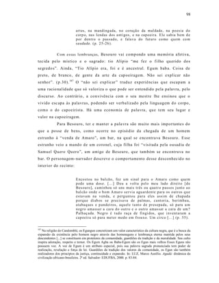 98



                           art es, na mandi ng ada, n o co ra çã o da mal dade, na p o esia d o
                           corp o, nas lend as dos a nti gos, e na cap o eir a. Ele s ab ia b em d e
                           p or d en tro o p ass ad o, e fala va do fut ur o co mo q u em co m
                           sa uda de. ( p. 2 5-26 ).

             Com essas l emb r anças, Besouro vai comp ondo uma memória afet iva,
tec ida pelo místico e o sagrado: tio Alípio “me fez o f ilho qu erido dos
se gredo s”. Ainda, “T io Alípio era, foi e é ancestral. Egum bab a. Coisa de
preto, de b ranco, de gent e da arte da cap oeiragem. Não sei explicar não
se nho r”. (p.30). 167 O “não s ei exp licar ” traduz experiências q ue escapam a
uma racio nalidade q u e só va loriza o que pode ser e ntendido pela pa lavra, pelo
discurso. Ao contrário, a co nvivência com o seu mestre lhe ens inou que o
vivido esc apa às palavras, p odendo ser verbalizad o pela linguagem d o corpo,
como o do capoeirista. Há uma eco nomia de palavra , qu e tem seu lugar e
valo r na capoeiragem.
             Para Besouro, ter e mant er a pala vra são muito mais imp ortante s do
que a posse de bens, como ocorre no episó dio da chegada de um homem
estranho à “ venda de Amaro ”, um bar, na qu al se e ncontra va Besouro. Esse
estranho veio a mando de um co ro nel, cuja filha foi “visitad a pela ousad ia de
Samuel Quero Qu ero”, um amigo de Besouro, que também se encontra va no
bar. O persona gem - narrado r d escreve o compo rtamento desse d es conhec id o no
int erior do recinto:


                           E nco sto u no bal cã o, fez u m sinal p ar a o Amar o como q ue m
                           p ed e uma dos e. [...] D eu a v olt a p el o meu lado direit o [ d e
                           Bes our o], cami n hou só uns mais tr ês ou q uat r o p assos j u nt o a o
                           b al cão on de o b o m A mar o ser vi a agu ar d en te par a os o ut r os q u e
                           estavam na v en da, e p erg unto u p ar a el es assi m de chap ad a
                           p orq u e di ab os se p recis a va de palmas, ca nt ori a, b erimb a u,
                           atabaq ues e p an dei ros, aq u el e t a nt o d e p r esepa da, só p ara u m
                           n eg r o amassa r a ca ra d o outr o e o outro amas sar a ca ra de um ?
                           P alh aç ada. Negr o é t ud o raça de fi ngi dos, que i n vent ara m a
                           cap oeir a só p ara met er med o em fr ou xo. Um ci rco [...] (p . 55).


167
   Na religião do Candomblé, os Egungun concretizam um valor característico da cultura negra, que é a busca da
expansão da existência pelo homem negro através das homenagens e lembrança eterna mantida pelos seus
descendentes [...] se constituem em protetores da comunidade, guardiões da tradição e da moralidade. Seu culto
inspira adoração, respeito e temor. Os Egum Agba ou Baba-Egum são os Egun mais velhos Esses Eguns não
possuem voz. A voz de Egum é um atributo especial, pois sua palavra sagrada pronunciada tem poder de
realização, revelação e força de lei. Guardiões da tradição dos valores da comunidade, os Egun são também
realizadores dos princípios da justiça, continuidade e expansão. In: LUZ, Marco Aurélio. Agadá: dinâmica da
civilização africano-brasileira. 2ª ed. Salvador: EDUFBA, 2000. p. 83-84.
 