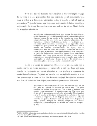 100



             Co m esse re vide, Besouro bu sca re verter a desq ualificação ao jogo
da capoeira e a seus prat icant es. Em sua tra jetória social, movimentava -s e
entre a ordem e a deso rdem, rejeita ndo, as sim, o mundo social ta l qu al se
aprese ntava, 168 tra nsformand o seu corpo em instrum ento de lu ta e resist ência
ao co ntrole. Ao tratar da capoeira co mo uma cultura de corpo, Muniz Sodré
faz a se gu inte afirmação :

                          As cultu ras cost uma m defi ni r-se p ela tô ni ca do so ma ( corp o )
                          o u d o si gno ( es crita ). A cu ltur a o ci d ental é p r ed omi na nt emen t e
                          síg ni ca, p orq ue fez da es crita e do conc eit o os ei x os d a su a
                          u ni v ers alid ade, do s eu p od er d e ir radi aç ão pla netári o. [. ..]
                          Nu mer os as cult u ras tr a di cio nais, como a s asiáti cas e a s
                          a fri ca nas, são b asi camen t e si mb óli cas, o q ue eq ui val e a dize r
                          “cor p orais”, p ois p art em do co rp o pa ra se r elaci ona r com o
                          mu ndo . O sí mb ol o, di fer en t em en t e do sig no, n ão s e
                          u ni v ers aliza nem s e redu z ao con ceit o. Pr ecis a-s e do aq ui- e-
                          a gor a de uma sit ua çã o da co ncr et ud e co rp or al para i nt erp r etá -
                          lo e vi vê -l o. Po de até mes mo utili zar al g uma let ra, mas vi ve d a
                          o rali dade, nã o como m er o r ecur so técni co, e si m co mo o
                          ar cab o uç o d e um relaci on amen t o com o mu ndo, q ue i ncl ui a
                          r espir aç ão, a vitali dad e físi ca, a força de r ealizaçã o, a
                          mo vi ment açã o n o esp aç o, o cult o à tra ns cen d ên cia. 169

             As sim é o corpo do capoeirista Besou ro qu e, em cad ênc ia com a
me nte, marca um único co mpasso e transce nde a palavra. Essa u nicidade
também se apresenta em outras situações e vem traduzir a presenç a do
mara vilhoso -fant ást ico. Feijoada no paraíso traz um episódio em que o orixá
Exu ga nha corpo e e ntra em lu ta com Be so uro, no jogo d a capoeira, marcado
pela fé e e nca ntamento dos corpo s, em estado de pura estesia e intuição:

                          Nin gué m nã o vi v e s em u ma fé. P ode s er em um d eu s ou e m
                          d ez. Nã o s ei. Nu nca fiz men çã o d e cont ar não. T em q u e m
                          a credit e em b r ev es, fi gas, t erç os. T em os q ue s e ap ega m co m
                          sa nt os, r ez as, pr om essas. A man di n ga está na fala ou na s ol a
                          d e u m p é. O q ue se mp r e me v al eu foi a i nt uiçã o. Ma ndi nga da é
                          a a rt e de mant er o ti no j ust o n o i mp r ováv el. A ho r a do b eso ur o
                          é i ncerta e vi gor osa. E ai daq uel e q ue deix ar o ol ho n o
                          ca mi nh o d o p est e. B es ou r o a rd e de fi car ro xo! Cap o eir a é
                          ma gi a gra nd e. S emp re fui hom em cu mp rid or das min ha s
                          ob ri ga çõ es. A mim nin gu ém nã o at enta. Eu é qu e s ou o cap eta !
                          (p . 69 ).



168
   Cf.DA MATTA, Roberto. Carnavais, malandros e heróis. Para uma sociologia do dilema brasileiro. 6 ed. Rio
de Janeiro, Rocco, 1997. p. 263.
169
   SODRÉ, Muniz. Mestre Bimba Corpo de mandinga. Rio de Janeiro, Manati, 2002. p. 16.
 