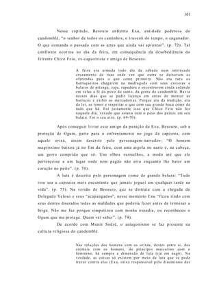 101



           Nesse   cap ítu lo,   Besouro      enfr enta     E xu,    e nt idade    podero sa      do
ca ndomblé, “o senhor de todos o s caminhos, o trave st i do tempo, o enganado r.
O qu e comand a o passado com as artes que ainda va i aprontar”. (p. 72 ). Tal
confro nto ocorreu no dia d a feira, em cons eq uência d a deso bediência do
feirante Chico Feio, ex-capo eir ista e am igo de Besouro.

                     A feira era ar mad a t od o dia de sáb a do nu m i ntri n ca d o
                     cr uzamen t o de ru as on de v ez q ue o ut ra s e d ei xava m a s
                     o fer enda s pa ra o q ue com e p ri meir o. Não era r ar o o s
                     b arr aq ueir os ch eg ar em na ma dr u gad a com seus cai xot es e
                     b alai os de pita ng a, caj u, r ap a dur a e en co nt rar em ai nd a a rd en d o
                     em velas a fé d o p ovo do s ant o, d a gent e do ca ndo mb l é. Ha vi a
                     n ess es di as q ue se p ed ir licença em ant es de mo nta r a s
                     b arr a cas e exibir as mer ca dori as. Porq ue er a d a tradição, er a
                     d a l ei, s e t emer e r esp eitar o q u e co m s ua gran de b oca com e d e
                     tu do q ue há. Foi just ament e iss o q ue C hico F ei o n ão fe z
                     n aq uel e dia, vexa do q ue estava co m o p es o d os p ei x es em s eu
                     b alai o. F oi o s eu err o. (p. 6 9-70 ).

           Apó s consegu ir livrar esse amigo da pu nição de Exu, Besouro, sob a
proteção de Ogu m, parte para o enfrentamento no jogo d a capo eira, com
aqu ele   orixá,   ass im   descr ito     pelo     personagem- narrad or:            “O     homem
ma gríss imo baixou já no fim da feira, co m uma argola no nariz e, na c abeça,
um gorro comprid o que só. Uns olhos vermelhos, a modo até que ele
pertencesse a um lugar o nde nem pagão não erra enquanto lhe bater um
coração no peito”. (p. 70).
           A luta é descr ita pelo persona gem como de grande beleza: “Tudo
isso era a capoeira mais e nca ntante que jam ais jogue i em q ualqu er tard e na
vida”. (p. 73). Na versão de Beso uro, qu e se d istraiu com a chegada do
De legado Veloso e s eu s “ acapangad os”, nesse mo mento Exu “ ficou rindo com
seus dent es do urado s todas as maldades que poderia fa zer a nt es de term inar a
briga. Não me fez porqu e simp atizou com minha o usadia, ou reco nheceu o
Ogum q ue me protege. Quem va i saber”. (p. 74).
           De acordo com M uniz Sodré, o anta gonismo se faz pres ente na
cultu ra religiosa do candomblé.


                     Nas r ela çõ es dos hom ens co m os ori xás, d estes ent r e si, do s
                     a ni mais co m os hom en s, do pri ncípi o mas cu li no co m o
                     fe mi ni no, há s emp r e a di m en são de l uta ( ijá em n agô ). N a
                     v er d ade, as cois as só exist em p or mei o da luta q ue s e p o d e
                     tra va r contr a elas (E x u, o ri xá r esp onsá vel p elo di na mis mo da s
 