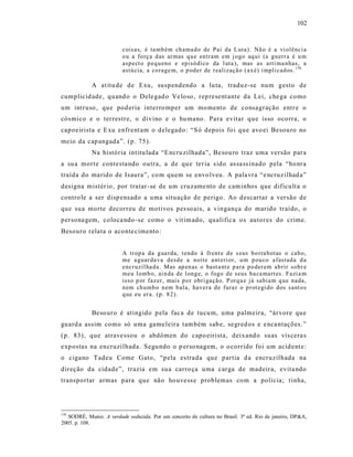 102



                         cois as, é ta mb ém ch ama d o de Pai da L uta). Nã o é a vi olênci a
                         o u a fo rç a d as ar mas q u e en tram em j ogo aq ui (a gu err a é u m
                         asp ect o p eq u eno e episó dico da l uta ), mas as arti ma nhas, a
                         astú cia, a co rage m, o p oder de r ealizaçã o ( ax é) i mpli cad os. 170

            A at itu de de Exu, suspendendo a lu ta, traduz-se num gesto de
cumplicid ade, quand o o Dele gad o Ve loso , rep resent ante da Lei, che ga como
um intruso , que pod eria interro mper um momento de consagração entr e o
cósmico e o terrestre, o divino e o hu mano. Para evitar que isso ocorra, o
capoeirista e E xu enfrent am o delegado: “S ó depois fo i que avo ei Besouro no
meio da cap angada”. (p. 75).
            Na história int itu lada “E ncru zilhada”, Be sou ro traz uma versão para
a su a morte contesta ndo outra, a de qu e ter ia s ido as sa ss inado pela “ho nra
traída do marido de Isaura”, co m quem se envo lveu. A pala vra “e ncruz ilhad a”
designa mistér io, por tratar -se de um cruzame nto de cam inhos que dificult a o
contro le a ser disp ens ado a uma situação de perigo. Ao d escartar a versão de
que sua morte decorreu de motivos pes so ais, a vingança do marido traído, o
persona gem, coloca ndo -se como o vit im ado, qualific a o s autores do crime.
Besouro relata o aconte cimento :


                         A tr op a da g ua rda, t endo à frent e d e s eus b o rra b otas o cab o,
                         me a guar da va desd e a noite a nt eri or, u m p ou co a fastad a d a
                         encr uzil ha da. Mas ap en as o bast a nt e p ara p o der em ab rir sob r e
                         meu l omb o, ai n da de l ong e, o fogo de seus b a ca mart es. Fazi a m
                         isso p or faz er, mais p o r obri gaçã o. P orq u e já sabia m q ue nada,
                         n em ch u mb o n em b ala, haver a d e fura r o p r ot egi do dos sant o s
                         q ue eu er a. (p. 8 2).


            Beso uro é atingido p ela fac a de tucu m, uma palmeira, “árvore que
guard a assim como só uma game leira tam bém sab e, segred os e e nca ntações. ”
(p. 83), que atrave ssou o abdômen do capo eirista, deixand o suas vís cera s
exp ostas na encruzilhada. Segundo o p erso nagem, o o corrido foi um acid ent e:
o cigano Tadeu Come Gato, “pela es trada que partia d a encruzilhada na
direção da cidade”, trazia em sua carro ça uma carga de madeira, evita ndo
transportar armas para que não ho uvess e problemas com a polícia; t inha,




170
   SODRÉ, Muniz. A verdade seduzida. Por um conceito de cultura no Brasil. 3ª ed. Rio de janeiro, DP&A,
2005. p. 108.
 