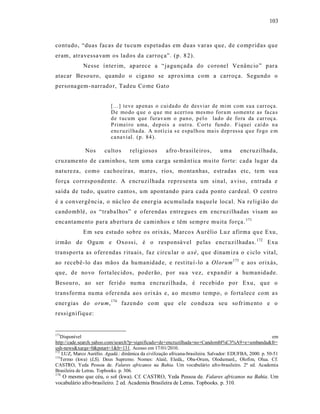 103



contudo, “duas facas de tu cum espetadas em duas varas que, de comp ridas que
eram, atravessa vam os lados da carroça”. (p. 8 2).
             Nesse í nter im, ap arece a “jagunçada do coronel Ve nâncio” para
atacar Besouro, quando o ciga no se aproxim a com a carroça. Segundo o
persona gem - narrado r, Tadeu Co me Gato


                           [...] teve ap en as o cui da do de desviar de mim com su a carr oça.
                           D e mo do q ue o q u e me a cer t ou mes mo for a m somen t e as fa ca s
                           d e t ucum q ue furav am o pan o, p el o lad o de fo ra da car r oç a.
                           P rimei ro u ma, d ep ois a out ra. Cort e fu nd o . F iquei caí d o n a
                           encr uzil ha da. A n otí cia s e espalh ou ma is d ep r essa q u e fo go e m
                           ca navial. (p . 84 ).

              Nos       culto s     religiosos        afro -brasile iros,       uma       encruzilhada,
cruzame nto de caminho s, tem uma carga semâ nt ica muito forte: cada lugar da
natu reza, como cachoeiras, mares, rio s, monta nhas, e stradas etc, tem sua
força correspondente. A e ncruzilhad a rep resenta um sinal, a viso, e ntrada e
saída de tudo, quatro cantos, um apontando para cada ponto cardeal. O centro
é a conver gê ncia, o núcleo d e ener gia acu mulada naquele local. Na religião do
ca ndomblé, os “traba lhos” e oferendas e ntregu es em encruzilhadas visam ao
encantame nto para ab ertura de caminhos e têm sempre muita força. 171
             Em seu estudo sobre os orixás, Marco s A urélio Luz afirma qu e Exu,
irmão de Ogu m e Oxo ss i, é o responsá vel pelas e ncruzilhadas. 172 Exu
transporta as ofere ndas r ituais, faz circu lar o axé, que dinam iza o c iclo vital,
ao recebê-lo d as mãos da hu manidad e, e rest itu í -lo a Olorum 173 e aos orixás,
que, de novo forta lec idos, poderão, p or su a vez, e xpa ndir a humanidade.
Besouro, ao ser ferid o numa encru zilhada, é rec ebid o por Exu, que o
trans forma nu ma ofere nda aos o rixás e, a o mesmo tempo, o fo rtalece com a s
ener gias do orum, 174 fazendo com que ele co nduza seu so fr ime nto e o
ressignifiqu e:


171
   Disponível                                                                                             em
http://cade.search.yahoo.com/search?p=significado+de+encruzilhada+no+Candombl%C3%A9+e+umbanda&fr=
ush-news&xargs=0&pstart=1&b=131. Acesso em 17/01/2010.
172
    LUZ, Marco Aurélio. Agadá.: dinâmica da civilização africana-brasileira. Salvador: EDUFBA, 2000. p. 50-51
173
   Termo (kwa) (LS). Deus Supremo. Nomes: Alaiê, Eledá,, Oba-Orum, Olodumarê,, Olofim, Olua. Cf.
CASTRO, Yeda Pessoa de. Falares africanos na Bahia. Um vocabulário afro-brasileiro. 2ª ed. Academia
Brasileira de Letras. Topbooks. p. 306.
174
   O mesmo que céu, o sol (kwa). Cf. CASTRO, Yeda Pessoa de. Falares africanos na Bahia. Um
vocabulário afro-brasileiro. 2 ed. Academia Brasileira de Letras. Topbooks. p. 310.
 