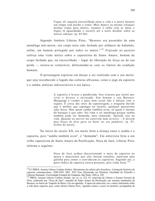 104



                           F iquei ali naq uela en cr uzil ha da entre a vi da e a mort e d ura nt e
                           u m t emp o s em p er der a co nt a. Mais dep ois eu mes mo col oq uei
                           mi nhas t rip as p ar a d en tr o, r ej unt ei o t al h o co m as mã os e
                           fiq uei lá a guar da ndo o socor r o até a noit e desaba r sob r e as
                           n oss as cab eças. (p. 85 -86).

             Segu ndo Antônio Liberac P ires, “Be souro era p ossuidor de u ma
ma ndinga ant i-mo rte, seu corpo teria s id o fechado po r milhar es de babalaôs,
enfim, um homem p ro tegid o por todos os santos.” 175 Feijo ada no pa ra íso
reforça uma vis ão mítica sobre o capoeirista de Sa nto Amaro , homem de
corpo fec hado que, na e ncru zilhada – lugar de liberação d e fo rça ou de sua
perda –, to rnou-se vu lnerável, de fro ntando -se com os limit es d a condição
humana.
             O personagem expres sa u m desejo a ser r ea lizad o com a su a morte:
que se ja reconhecido o legado das culturas afr ica nas, como o jogo da cap oeira
e o samba, práticas ind issociá veis à sua época.


                           A cap o ei ra é l evez a e pa ndeir ada. S o u criat ura q ue i nsisti p o r
                           vi ver o di v ers o o envi esad o. S o u ho mem e s ou B eso ur o.
                           Man ga ngá é vo ad or e p ara mim a vo ar não é fals ear com o
                           s egur o. È coisa das art es da cap oeira gem, e ni ngu ém d uvi d e
                           q ue é m el ho r q u e cap engar no i ncert o, q u alq uer pass ari n h o
                           sab e diss o. M as q ue m s amba t ambé m a voa, só q uem é mesm o
                           d o b at uq ue é q u e s ab e. S ei ri ma e s ei man di ng a p orq ue sa mb a
                           ta mb ém p od e s er dema nd a, me u camara do. Ap r en di iss o na
                           vi da. Qu an do eu morrer m e ent errem nu m te rreiro . / E deixe m
                           meu bra ço d e fo ra pa ra eu b ater no seu pan deiro . (p. 87 .
                           Gri fos do aut or ).

             No iníc io do século XX, era muito forte a aliança entre o sa mba e a
capoeira, pois “ samba também avoa”, é “demanda”. Em entr e vist a fe ita a um
velho capoeirista de Santo Amaro da Pu rificação, No ca d e J acó , Liberac Pire s
informa o seguinte :

                           No ca de Jacó a cab o u d es corti na ndo o mei o d a cap oei ra n a
                           ép o ca e men ci o nou q u e el es faziam r euniõ es, mata va m um a
                           g alin ha p ara co mer e conv i da vam os cap o ei r as. S egu nd o el e, a
                           p art e lú di ca da cap oei ra est ava p r esent e, pois tin ha festa. 176

175
   Cf. PIRES, Antonio Liberac Cardoso Simões. Movimentos da cultura afro-brasileira. A formação histórica da
capoeira contemporânea. 1890-1950. 2001. 453f Tese (Doutorado em História). Faculdade de Filosofia e
Ciências Humanas, Universidade Estadual de Campinas, São Paulo. 2001.p. 220.
176
    PIRES, Antonio Liberac Cardoso Simões. op. cit.; p. 223. Cf. entrevista de Liberac a Ernesto Ferreira da
Silva, conhecido por “Noca de Jacó”, morador de Santo Amaro da Purificação, nas mesmas imediações de
Besouro, no bairro do Trapiche de Baixo. Foi seu aprendiz. À época da entrevista, era o maior informante sobre
a vida desse capoeira, pois, como afirma Liberac Pires, “guardou contos e casos na memória, acompanhou de
 