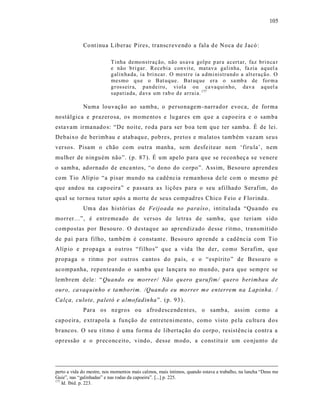105



             Co nt inua Liberac P ires, transcreve ndo a fala d e Noca de J acó:

                          T inha demo nstraç ão, não us ava golp e p ar a acert ar, faz bri n ca r
                          e não b ri gar. Recebi a con vit e, matav a galinha, fa zia aq uel a
                          g alin ha da, ia b ri n car. O mest r e ia a dmi nistrand o a alt eração. O
                          mesmo q u e o Bat uq ue. Bat uq ue era o sa mb a de for m a
                          g r osseir a, p an deiro, vi ola ou ca vaq ui n ho, dav a aq uel a
                          sapatiada, d ava um rab o d e ar rai a. 177

             Numa louvação ao samba, o personagem -narrador evoca, de forma
nostálgica e prazerosa, os mome ntos e lu gares em qu e a capoeira e o samba
estavam irma nado s: “De noit e, roda para ser boa tem qu e ter samb a. É de lei.
Debaixo de berimb au e atab aqu e, pob res, pretos e mulatos também vazam seus
versos. Pisam o chão com outra manha, sem desfe it ear nem ‘firu la’, nem
mulher de ninguém não”. (p. 87 ). É um apelo para que se reconheç a s e ve nere
o samb a, adornado de enca ntos, “o dono do corpo”. Ass im, Besouro aprend eu
com Tio Alípio “a pisar mundo na c adência rema nhosa de le co m o mesmo pé
que andou na cap oeira” e p as sara a s lições para o seu afilhado Serafim, do
qual se tornou tutor após a morte de seus compad res Chico Feio e Florinda.
             Um a das histórias de Feijoada no paraíso , intitulada “Qua ndo eu
morrer...”, é entremeado de versos de letra s de samba, que teriam s ido
compostas por Besou ro . O d estaque ao ap rendizado desse r itmo, transmit ido
de pai p ara filho, também é co nstant e. Besouro ap rende a cad ênc ia com Tio
Alíp io e propaga a outros “filhos” que a vida lhe der, como Serafim, que
propaga o ritmo por o utros cantos do país, e o “espírito ” de Besouro o
acompanha, repenteando o samba que la nçara no mundo, para que semp re se
lembrem dele : “ Quando eu morrer/ Não qu ero guru fim/ quero berimbau de
ouro, ca vaquinho e ta mbo rim. /Quando eu morrer m e enter rem na L apinha. /
Calça, culote, paletó e almofadinha ”. (p. 93).
             Para os negros ou afrod escende nt es, o samb a, assim como a
capoeira, e xtrapola a função d e entrete ni me nto, como visto pela cu ltu ra d os
brancos. O seu rit mo é uma forma de libertação d o corpo, resistênc ia contr a a
opressão e o preconceito, vindo, desse modo, a const itu ir um co njunto de




perto a vida do mestre, nos momentos mais calmos, mais íntimos, quando estava a trabalho, na lancha “Deus me
Guie”, nas “galinhadas” e nas rodas da capoeira”. [...] p. 225.
177
    Id. Ibid. p. 223.
 