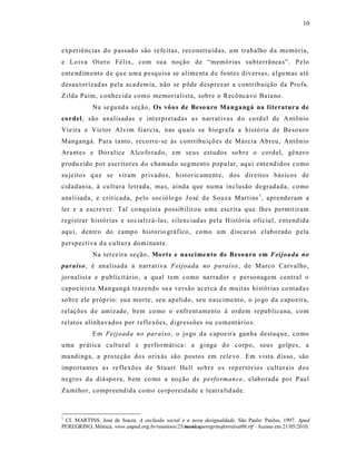 10



exp eriênc ias do passado são refe itas, reconstruídas, um trabalho d a memória,
e Lo iva Otero Fé lix, com sua noção de “memórias subterrânea s”. P elo
ente ndim ento d e qu e uma pesquisa se alime nta d e font es diversas, a lgumas até
desau torizad as pela academ ia, não se p ôde d esprezar a contrib uição da Profa.
Zilda Paim, conhecida como memoria lista, sobre o Recô nca vo Baia no.
            Na se gu nd a seção, Os vôo s de Beso uro Man gangá na literatura de
cordel, são analisadas e int erpretadas a s narrat iva s d o co rd el de A ntônio
Vie ira e Victor Alvim Garcia, nas q uais se biografa a histó ria de Besouro
Mangangá. P ara t a nto, reco rre-se às cont ribu ições de Márcia Abreu, Antônio
Ara ntes e Doralice Alco fo rado, em seus estudos so bre o cordel, gê nero
produ zido por escritores do chamado segmento popular, aqu i ente nd idos como
su jeitos q ue se viram privados, historic ame nt e, dos direitos bás icos de
cidadania, à cultura letrada, ma s, ainda que numa inclusão degradada, como
ana lisada, e cr it icada, pelo sociólo go J osé d e Souza Martins 1, aprenderam a
ler e a escrever. Tal co nquist a possib ilit ou u ma escrit a que lhes permit iram
registrar histórias e so cializá- las, s ilenciadas pela História oficia l, e ntendida
aqu i, dentro do campo historio gráfico, como um d iscurso elabo rado p ela
perspectiva d a cultura dominante.
            Na terce ira seção , Mo rte e nascimento de Besouro em Feijoa da no
paraíso , é analisada a narrat iva Feijoada no paraíso , de Marco Carvalho,
jornalist a e p ublicit ário , a qual tem como narrador e personagem centra l o
capoeirista Mangangá trazendo su a versão acerca d e mu itas histórias co ntada s
so bre ele próprio: sua morte, seu ap elido, seu nas cime nto, o jo go da capoeira,
relações d e amizade, bem como o enfrent amento à ordem republicana, com
relatos alinhavados por reflexões, digress ões ou comentário s.
            Em Feijoada no paraíso, o jo go da capoeir a ganha destaque, como
uma prática cultur al e performát ica : a ginga d o corpo, seus golpes, a
ma ndinga, a p ro teção dos orixás são postos em rele vo. Em vista d is so , são
impo rtantes a s refle xões d e Stuart Ha ll so bre os rep ertórios culturais d os
negro s da diáspo ra, b em co mo a noção de performance, elabo rada por Paul
Zumthor, compreendida como co rporeidade e teatra lid ade.



1
 Cf. MARTINS, José de Souza. A exclusão social e a nova desigualdade. São Paulo: Paulus, 1997. Apud
PEREGRINO, Mônica. www.anped.org.br/reunioes/25/monicaperegrinoferreirat06.rtf - Acesso em 21/05/2010.
 