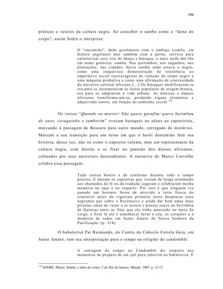 106



práticas e va lores da cultura ne gra. Ao co nceber o samba como o “dono do
corpo ”, ass im Sod ré o interp reta:

                             O “encontr ã o”, da do ger al men t e com o u mbi g o ( semb a, e m
                             dial et o a ng ol an o) mas també m co m a p ern a, s erviri a p ar a
                             cara cteri za r esse rito de da nça e b at uq ue, e mais tar d e dar -l h e
                             u m n om e gené ri co: sa mba . Nos q uil omb os, n os eng en hos, na s
                             p lantaç õ es, nas ci da des, ha via sa mba ond e est ava o negr o,
                             como u ma in eq uí v oca de mo nstr aç ão d e r esistên cia a o
                             i mp erati v o so cial (es cr avagist a) d e r ed ução d o co rp o negr o a
                             u ma máq ui na pr od uti va e como u ma afir maç ão de co nti n ui da d e
                             d o u ni verso cult ural a fri ca no [...] Os b at uq ues mo di fi ca va m- s e
                             o ra p ar a se i ncorp orar em às festas p op ular es de ori ge m b ra nca,
                             o ra p ar a s e adap tar em à vida urb a na. As músi cas e d ança s
                             a fri ca nas tr ansfor mav am-se, p erd en do alg uns el ement os e
                             a dq uiri nd o o utr os, em fun çã o d o a mb ient e s oci al. 178


                Os versos “Quando eu morrer / Não quero gurufim/ q uero berimbau
de ou ro, ca vaquinho e tamborim” evocam batuqu es no adeu s ao capoeirista,
marcando a passagem de Besouro para outro mundo, carregado de mistér ios.
Marcam a sua trans ição p ara um reino em que o herói destem ido fará sua
história, dessa vez, não só como o capo eira va lente, m as um rep rese ntante da
cultu ra negra, com direito a se fixar no panteão dos d euses afr icanos,
cultu ados por seus ancestra is desce nde nt es. A narrat iva de Marco Carvalho
ce lebra essa p assa gem :

                             T udo co rr eu b o nit o e de co nf or me d ur an te t od o o t emp o
                             p r eciso. E mes mo os cap oeir as q ue vi er am de l o ng e atend en d o
                             a os cha ma dos d a fé o u d a tra di ção j o ga ram e cel eb ra ra m mi n h a
                             me mó ria n a raça e no r esp ei t o. P or iss o é q u e ni ng ué m vi u
                             q ua ndo um b es ouro fu r ou de atr evi do a t err a fr es ca d o
                             ce mité rio ant es da vig ési ma p rim ei ra noit e d esp encar s eu s
                             n eg r umes p or sobr e o R ecô nca vo e ai nd a dar b em umas d ua s
                             p iruetas ant es de va za r o ar es cu ro e p ou sa r su ave no b e ri mb a u
                             d e Q ui ncas entr e as fitas q ue el e ti nh a amarra do no mei o d a
                             v er g a, e fi car lá at é o a ma nh ec er lav ar o céu, os cor açõ es e a
                             me mó ria de t od os em S a nt o Amar o d e Noss a S enh or a da
                             P uri fi ca çã o. (p . 114 ).

                O babalo rixá Pai Raimundo , do Centro do Caboclo Est rela Gu ia, em
Santo Amaro, tem su a interp retação para o tempo na religião do candomblé:

                             A cont ag em d o t emp o no Cand omblé diz r esp eit o ao s
                             mo ment os de pr epa ro de um ya ô p ara yalo ri xá ou b ab al ori x á. É

178
      SODRÉ, Muniz. Samba, o dono do corpo. 2 ed. Rio de Janeiro, Mauad, 2007. p. 12-13.
 