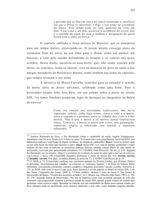 107



                           o p erí odo q u e s e fi ca e m reti r o no roncó r ece b endo o sacri fí ci o
                           até q ue o Ori xá se ma ni fest e e di g a o s eu n ome na ceri mô ni a
                           d o Abaçá. Esse t e mp o p ode s er set e, q u at o rz e ou vi nt e u m
                           dias. C om vi nt e e u m di as acon t ece a ceri mô nia d o Ax ex ê, q u e
                           é a r etira da do egum da casa e t ambé m a de sig naçã o de q ue m
                           fi cará co m o sant o ou Ori x á. 179

             O capítulo sub linha a força míst ica d e Besouro, que se transporta
para um temp o mítico, eternizando -se. O jo vem mestre res surge a ntes da
cerimônia final d e e nvio da sua alma para o Oru m, como um anima l, um
besou ro , a voar pelo mu ndo defende ndo os ho mens e o s valores nos qu ais
acredit a. Desse mod o, sacraliza -s e esse herói, qu e, não send o ve ncid o p ela
morte, ao contrário, torna -se imortal, vivo na memó ria do povo de santo e dos
ant igos morado res do Recônca vo Baia no, como tamb ém nas ro das d e capoeira,
que sempre invocam o seu nome.
             A narrat iva de M arco Carva lho co ntribui para se ent ender o sent ido
da morte entre os povo s africa nos, c eleb rada como uma fest a. Para o
historiador b aiano J oão J osé Reis, em seu estudo sobre a morte no sécu lo
XIX, “os temas fúnebres ocu pavam lugar de destaque no ima ginário da Ba hia
de o utrora”.

                           Co mo er a comu m n as so ci edad es tr adici on ais, nã o ha vi a
                           s epa ra ção r adi cal, como hoj e t emos, ent r e a vid a e a mort e,
                           ent r e o s agr ado e o p r ofa no, ent r e as ci dad es dos vi vos e a do s
                           mo rt os. Nã o é q ue a mo rt e e os mo rt os nun ca i nsp irasse m
                           temor. T emia-s e, e muit o, a mo rt e se m a vis o, sem pr epa ra ção,
                           r ep enti na, trá gi ca e s ob ret ud o s em fu n eral e sep ult ur a
                           a deq u ad os. 180

179
    Antônio Raimundo da Silva, o Pai Raimundo cultua o candomblé da nação Angola Tumpajussara.
Atualmente com 54 anos. Desde os 9 “é feito no santo.” Em entrevista a esta pesquisadora, em 03/02/2010, esse
babalorixá explicou o significado de alguns vocábulos da religião do candomblé.: Roncó: Local no terreiro onde
os (as) yaôs ficam em retiro para fazerem o santo. Abaçá: Kwa) (PS) - s.m. sala de entrada, geralmente o maior
cômodo da casa onde se realizam as cerimônias públicas festivas; varanda, espaço aberto de chão batido ou
acimentado, reservado para determinadas cerimônias. Cf. CASTRO, Yeda Pessoa de. Op. cit.; p. 1 35. Segundo
Pai Raimundo, em seu terreiro, Abaçá é a cerimônia de revelação do nome do santo após a yaô sair do retiro no
roncó.Axexe: ( Kwa) (PS) Candomblé funerário, preliminar à missa de sétimo dia. Ver. Sirrum, zarrim.
Cf.intambe, xorrum. Yor. Ìjeje, cerimônia fúnebre do sexto dia. Cf. CASTRO Yeda Pessoa de. p. 16.
180
    Cf. REIS, p. 74. O historiador confirma suas conclusões apoiado em Thomas Lindley, que afirmara: “Dentre
os principais ‘divertimentos dos cidadãos’ se contavam os ‘suntuosos funerais’ e as festas da Semana Santa,
celebrados ‘com grandes cerimônias, concerto completo e frequentes procissões’”passim; Lindley, Narrative, p.
275, In. REIS, João José. A morte é uma festa. Ritos fúnebres e revolta popular no Brasil do século XIX. 5 ed.
São Paulo, Companhia das Letras, 2009. p. 137.Reis também destaca o texto de Juana E. Dos Santos &
Deoscoredes M Santos. “O culto dos ancestrais na Bahia”, in C. Moura, org., Oloorisa (São Paulo, 1981), p. 158-
62, 170. Segundo Santos & Deoscoredes, “Na ilha de Itaparica existe uma sociedade egungun de culto dos
ancestrais, cuja origem pode remontar à primeira metade do século XIX, quando grande número de iorubás aqui
aportaram como escravos nagôs. Baseados na tradição oral dos candomblés da Bahia,esses autores citados por
Reis, afirmam ainda ter identificado cinco terreiros dedicados a esse culto, todos fundados naquelas décadas.
 